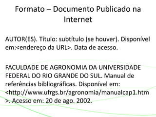 AUTOR(ES). Título: subtítulo (se houver). Disponível
em:<endereço da URL>. Data de acesso.
FACULDADE DE AGRONOMIA DA UNIVERSIDADE
FEDERAL DO RIO GRANDE DO SUL. Manual de
referências bibliográficas. Disponível em:
<http://www.ufrgs.br/agronomia/manualcap1.htm
>. Acesso em: 20 de ago. 2002.
Formato – Documento Publicado na
Internet
 
