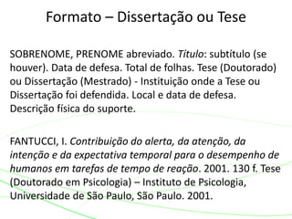SOBRENOME, PRENOME abreviado. Título: subtítulo (se
houver). Data de defesa. Total de folhas. Tese (Doutorado)
ou Dissertação (Mestrado) - Instituição onde a Tese ou
Dissertação foi defendida. Local e data de defesa.
Descrição física do suporte.
FANTUCCI, I. Contribuição do alerta, da atenção, da
intenção e da expectativa temporal para o desempenho de
humanos em tarefas de tempo de reação. 2001. 130 f. Tese
(Doutorado em Psicologia) – Instituto de Psicologia,
Universidade de São Paulo, São Paulo. 2001.
Formato – Dissertação ou Tese
 