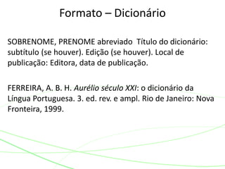 SOBRENOME, PRENOME abreviado Título do dicionário:
subtítulo (se houver). Edição (se houver). Local de
publicação: Editora, data de publicação.
FERREIRA, A. B. H. Aurélio século XXI: o dicionário da
Língua Portuguesa. 3. ed. rev. e ampl. Rio de Janeiro: Nova
Fronteira, 1999.
Formato – Dicionário
 
