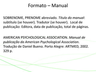SOBRENOME, PRENOME abreviado. Título do manual:
subtítulo (se houver). Tradutor (se houver). Local de
publicação: Editora, data de publicação, total de páginas.
AMERICAN PSYCHOLOGICAL ASSOCIATION. Manual de
publicação da American Psychological Association.
Tradução de Daniel Bueno. Porto Alegre: ARTMED, 2002.
329 p.
Formato – Manual
 