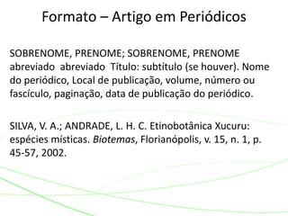 SOBRENOME, PRENOME; SOBRENOME, PRENOME
abreviado abreviado Título: subtítulo (se houver). Nome
do periódico, Local de publicação, volume, número ou
fascículo, paginação, data de publicação do periódico.
SILVA, V. A.; ANDRADE, L. H. C. Etinobotânica Xucuru:
espécies místicas. Biotemas, Florianópolis, v. 15, n. 1, p.
45-57, 2002.
Formato – Artigo em Periódicos
 