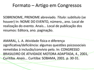 SOBRENOME, PRENOME abreviado. Título: subtítulo (se
houver) In: NOME DO EVENTO, número., ano. Local de
realização do evento. Anais... Local de publicação dos
resumos: Editora, ano. paginação.
AMARAL, L. A. Atividade física e diferença
significativa/deficiência: algumas questões psicossociais
remetidas à inclusão/convívio pelo. In: CONGRESSO
BRASILEIRO DE ATIVIDADE MOTORA ADAPTADA, 4., 2001,
Curitiba. Anais... Curitiba: SOBAMA, 2001. p. 30-31.
Formato – Artigo em Congressos
 