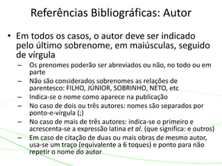 • Em todos os casos, o autor deve ser indicado
pelo último sobrenome, em maiúsculas, seguido
de vírgula
– Os prenomes poderão ser abreviados ou não, no todo ou em
parte
– Não são considerados sobrenomes as relações de
parentesco: FILHO, JÚNIOR, SOBRINHO, NETO, etc
– Indica-se o nome como aparece na publicação
– No caso de dois ou três autores: nomes são separados por
ponto-e-vírgula (;)
– No caso de mais de três autores: indica-se o primeiro e
acrescenta-se a expressão latina et al. (que significa: e outros)
– Em caso de citação de duas ou mais obras de mesmo autor,
usa-se um traço (equivalente a 6 toques) e ponto para não
repetir o nome do autor
Referências Bibliográficas: Autor
 