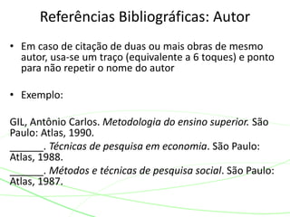 • Em caso de citação de duas ou mais obras de mesmo
autor, usa-se um traço (equivalente a 6 toques) e ponto
para não repetir o nome do autor
• Exemplo:
GIL, Antônio Carlos. Metodologia do ensino superior. São
Paulo: Atlas, 1990.
______. Técnicas de pesquisa em economia. São Paulo:
Atlas, 1988.
______. Métodos e técnicas de pesquisa social. São Paulo:
Atlas, 1987.
Referências Bibliográficas: Autor
 