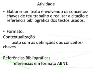 • Elaborar um texto envolvendo os conceitos-
chaves de teu trabalho e realizar a citação e
referência bibliográfica dos textos usados.
• Formato:
Contextualização
texto com as definições dos conceitos-
chaves.
Referências Bibliográficas
referências em formato ABNT.
Atividade
 
