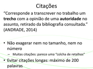 “Corresponde a transcrever no trabalho um
trecho com a opinião de uma autoridade no
assunto, retirado da bibliografia consultada.”
(ANDRADE, 2014)
• Não exagerar nem no tamanho, nem no
número
– Muitas citações: parece uma “colcha de retalhos”
• Evitar citações longas: máximo de 200
palavras
Citações
 