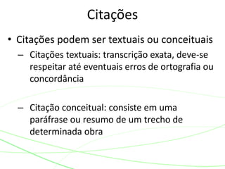 • Citações podem ser textuais ou conceituais
– Citações textuais: transcrição exata, deve-se
respeitar até eventuais erros de ortografia ou
concordância
– Citação conceitual: consiste em uma
paráfrase ou resumo de um trecho de
determinada obra
Citações
 