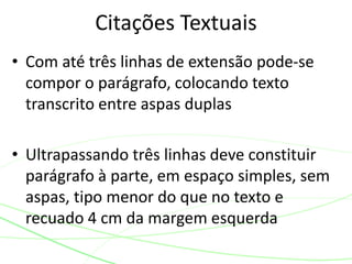 • Com até três linhas de extensão pode-se
compor o parágrafo, colocando texto
transcrito entre aspas duplas
• Ultrapassando três linhas deve constituir
parágrafo à parte, em espaço simples, sem
aspas, tipo menor do que no texto e
recuado 4 cm da margem esquerda
Citações Textuais
 