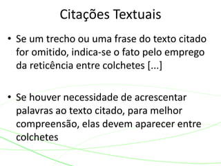 • Se um trecho ou uma frase do texto citado
for omitido, indica-se o fato pelo emprego
da reticência entre colchetes [...]
• Se houver necessidade de acrescentar
palavras ao texto citado, para melhor
compreensão, elas devem aparecer entre
colchetes
Citações Textuais
 
