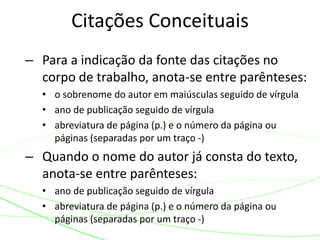 – Para a indicação da fonte das citações no
corpo de trabalho, anota-se entre parênteses:
• o sobrenome do autor em maiúsculas seguido de vírgula
• ano de publicação seguido de vírgula
• abreviatura de página (p.) e o número da página ou
páginas (separadas por um traço -)
– Quando o nome do autor já consta do texto,
anota-se entre parênteses:
• ano de publicação seguido de vírgula
• abreviatura de página (p.) e o número da página ou
páginas (separadas por um traço -)
Citações Conceituais
 