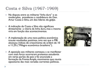 Costa e Silva (1967-1969)


Na disputa entre os militares “linha dura” e os
moderados, prevaleceu a candidatura do Gen.
A...