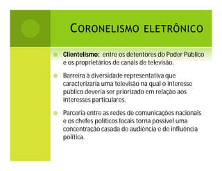 C ORONELISMO ELETRÔNICO


Clientelismo: entre os detentores do Poder Público
e os proprietários de canais de televisão.



Barreira à diversidade representativa que
caracterizaria uma televisão na qual o interesse
público deveria ser priorizado em relação aos
interesses particulares.



Parceria entre as redes de comunicações nacionais
e os chefes políticos locais torna possível uma
concentração casada de audiência e de influência
política.

 