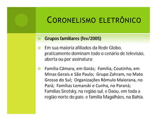C ORONELISMO ELETRÔNICO


Grupos familiares (fev/2005)



Em sua maioria afiliados da Rede Globo,
praticamente dominam todo o cenário de televisão,
aberta ou por assinatura:



Família Câmara, em Goiás; Família, Coutinho, em
Minas Gerais e São Paulo; Grupo Zahram, no Mato
Grosso do Sul; Organizações Rômulo Maiorana, no
Pará; Famílias Lemanski e Cunha, no Paraná;
Famílias Sirotsky, na região sul, e Daou, em toda a
região norte do país; e família Magalhães, na Bahia.

 