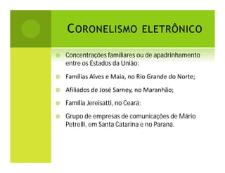C ORONELISMO ELETRÔNICO


Concentrações familiares ou de apadrinhamento
entre os Estados da União:



Famílias Alves e Maia, no Rio Grande do Norte;



Afiliados de José Sarney, no Maranhão;



Família Jereisatti, no Ceará;



Grupo de empresas de comunicações de Mário
Petrelli, em Santa Catarina e no Paraná.

 