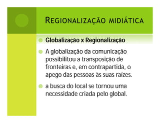 R EGIONALIZAÇÃO MIDIÁTICA


Globalização x Regionalização



A globalização da comunicação
possibilitou a transposição de
fronteiras e, em contrapartida, o
apego das pessoas às suas raízes.



a busca do local se tornou uma
necessidade criada pelo global.

 