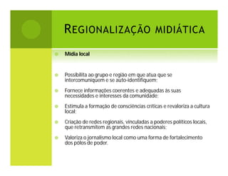 R EGIONALIZAÇÃO MIDIÁTICA


Mídia local



Possibilita ao grupo e região em que atua que se
intercomuniquem e se auto-identifiquem;



Fornece informações coerentes e adequadas às suas
necessidades e interesses da comunidade;



Estimula a formação de consciências críticas e revaloriza a cultura
local;



Criação de redes regionais, vinculadas a poderes políticos locais,
que retransmitem as grandes redes nacionais;



Valoriza o jornalismo local como uma forma de fortalecimento
dos pólos de poder.

 