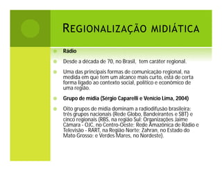 R EGIONALIZAÇÃO MIDIÁTICA


Rádio



Desde a década de 70, no Brasil, tem caráter regional.



Uma das principais formas de comunicação regional, na
medida em que tem um alcance mais curto, está de certa
forma ligado ao contexto social, político e econômico de
uma região.



Grupo de mídia (Sérgio Caparelli e Venício Lima, 2004)



Oito grupos de mídia dominam a radiodifusão brasileira:
três grupos nacionais (Rede Globo, Bandeirantes e SBT) e
cinco regionais (RBS, na região Sul; Organizações Jaime
Câmara - OJC, no Centro-Oeste; Rede Amazônica de Rádio e
Televisão - RART, na Região Norte; Zahran, no Estado do
Mato Grosso; e Verdes Mares, no Nordeste).

 