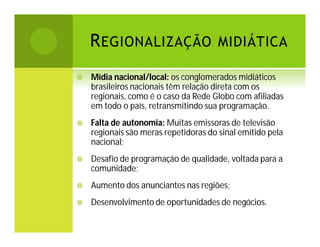 R EGIONALIZAÇÃO MIDIÁTICA


Mídia nacional/local: os conglomerados midiáticos
brasileiros nacionais têm relação direta com os
regionais, como é o caso da Rede Globo com afiliadas
em todo o país, retransmitindo sua programação.



Falta de autonomia: Muitas emissoras de televisão
regionais são meras repetidoras do sinal emitido pela
nacional;



Desafio de programação de qualidade, voltada para a
comunidade;



Aumento dos anunciantes nas regiões;



Desenvolvimento de oportunidades de negócios.

 