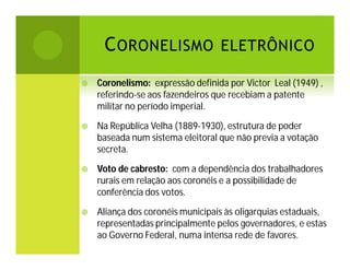 C ORONELISMO ELETRÔNICO


Coronelismo: expressão definida por Victor Leal (1949) ,
referindo-se aos fazendeiros que recebiam a patente
militar no período imperial.



Na República Velha (1889-1930), estrutura de poder
baseada num sistema eleitoral que não previa a votação
secreta.



Voto de cabresto: com a dependência dos trabalhadores
rurais em relação aos coronéis e a possibilidade de
conferência dos votos.



Aliança dos coronéis municipais às oligarquias estaduais,
representadas principalmente pelos governadores, e estas
ao Governo Federal, numa intensa rede de favores.

 