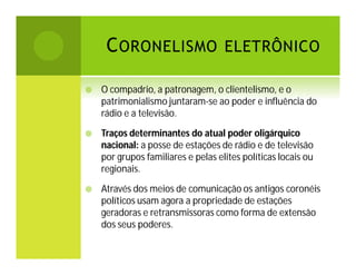 C ORONELISMO ELETRÔNICO


O compadrio, a patronagem, o clientelismo, e o
patrimonialismo juntaram-se ao poder e influência do
rádio e a televisão.



Traços determinantes do atual poder oligárquico
nacional: a posse de estações de rádio e de televisão
por grupos familiares e pelas elites políticas locais ou
regionais.



Através dos meios de comunicação os antigos coronéis
políticos usam agora a propriedade de estações
geradoras e retransmissoras como forma de extensão
dos seus poderes.

 