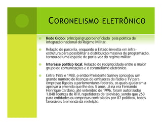 C ORONELISMO ELETRÔNICO


Rede Globo: principal grupo beneficiado pela política de
integração nacional do Regime Militar.



Relação de parceria, enquanto o Estado investia em infraestrutura para possibilitar a distribuição massiva de programação,
tornou-se uma espécie de porta-voz do regime militar.



Interesse político local: Relação de reciprocidade entre o maior
grupo de comunicações e o coronelismo eletrônico.



Entre 1985 e 1988, o então Presidente Sarney concedeu um
grande número de licenças de emissoras de rádio e TV para
empresas ligadas a parlamentares federais, os quais ajudaram a
aprovar a emenda que lhe deu 5 anos. Já na era Fernando
Henrique Cardoso, até setembro de 1996, foram autorizadas
1.848 licenças de RTV, repetidoras de televisão, sendo que 268
para entidades ou empresas controladas por 87 políticos, todos
favoráveis à emenda da reeleição.

 