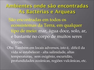 São encontradas em todos os
ecossistemas da Terra, em qualquer
tipo de meio: mar, água doce, solo, ar,
e bastante no corpo de muitos seres
vivos.
Obs: Também em locais adversos, isto é, difícil da
vida se estabelecer - alta salinidade, altas
temperaturas, sem oxigênio, escuridão,
profundidades oceânicas, regiões vulcânicas, etc.
 