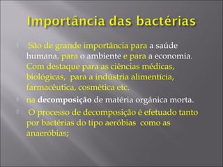  São de grande importância para a saúde
humana, para o ambiente e para a economia.
Com destaque para as ciências médicas,
biológicas, para a indústria alimentícia,
farmacêutica, cosmética etc.
 na decomposição de matéria orgânica morta.
 O processo de decomposição é efetuado tanto
por bactérias do tipo aeróbias como as
anaeróbias;
 