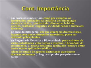  em processos industriais, como por exemplo, os
lactobacilos, utilizados na indústria de fermentação
alcoólica, láctica, produzindo alimentos( bebidas,
queijos, coalhadas , iogurtes, etc dando sabor e aroma aos
mesmos);
 no ciclo do nitrogênio, em que atuam em diversas fases,
fazendo com que o nitrogênio atmosférico possa ser
utilizado pelas plantas;
 na Engenharia Genética e Biotecnologia para a síntese de
várias substâncias, entre tantas a insulina, o hormônio de
crescimento, a toxina botulínica (aplicação "botox"), entre
tantas outras aplicações médicas;
 Além do estudo de agentes bacterianos que trazem
doenças ao homem (o largo campo das pesquisas nessa
área);
 
