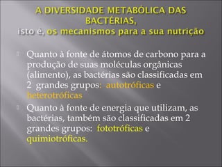  Quanto à fonte de átomos de carbono para a
produção de suas moléculas orgânicas
(alimento), as bactérias são classificadas em
2 grandes grupos: autotróficas e
heterotróficas
 Quanto à fonte de energia que utilizam, as
bactérias, também são classificadas em 2
grandes grupos: fototróficas e
quimiotróficas.
 