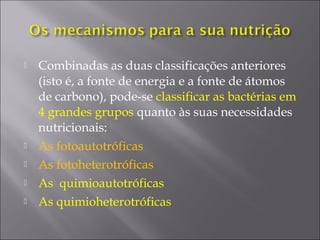  Combinadas as duas classificações anteriores
(isto é, a fonte de energia e a fonte de átomos
de carbono), pode-se classificar as bactérias em
4 grandes grupos quanto às suas necessidades
nutricionais:
 As fotoautotróficas
 As fotoheterotróficas
 As quimioautotróficas
 As quimioheterotróficas
 