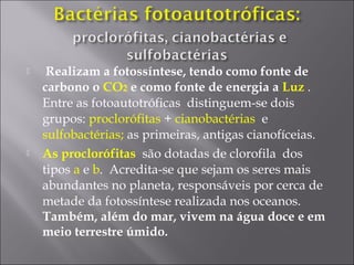  Realizam a fotossíntese, tendo como fonte de
carbono o CO2 e como fonte de energia a Luz .
Entre as fotoautotróficas distinguem-se dois
grupos: proclorófitas + cianobactérias e
sulfobactérias; as primeiras, antigas cianofíceias.
 As proclorófitas são dotadas de clorofila dos
tipos a e b. Acredita-se que sejam os seres mais
abundantes no planeta, responsáveis por cerca de
metade da fotossíntese realizada nos oceanos.
Também, além do mar, vivem na água doce e em
meio terrestre úmido.
 