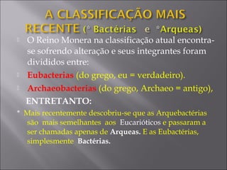  O Reino Monera na classificação atual encontra-
se sofrendo alteração e seus integrantes foram
divididos entre:
 Eubacterias (do grego, eu = verdadeiro).
 Archaeobacterias (do grego, Archaeo = antigo),
ENTRETANTO:
* Mais recentemente descobriu-se que as Arquebactérias
são mais semelhantes aos Eucarióticos e passaram a
ser chamadas apenas de Arqueas. E as Eubactérias,
simplesmente Bactérias.
 