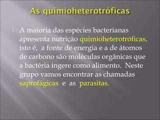  A maioria das espécies bacterianas
apresenta nutrição quimioheterotróficas,
isto é, a fonte de energia e a de átomos
de carbono são moléculas orgânicas que
a bactéria ingere como alimento. Neste
grupo vamos encontrar as chamadas
saprofágicas e as parasitas.
 