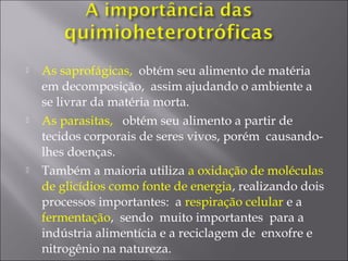  As saprofágicas, obtém seu alimento de matéria
em decomposição, assim ajudando o ambiente a
se livrar da matéria morta.
 As parasitas, obtém seu alimento a partir de
tecidos corporais de seres vivos, porém causando-
lhes doenças.
 Também a maioria utiliza a oxidação de moléculas
de glicídios como fonte de energia, realizando dois
processos importantes: a respiração celular e a
fermentação, sendo muito importantes para a
indústria alimentícia e a reciclagem de enxofre e
nitrogênio na natureza.
 