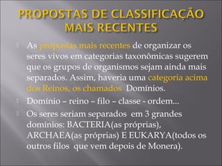  As propostas mais recentes de organizar os
seres vivos em categorias taxonômicas sugerem
que os grupos de organismos sejam ainda mais
separados. Assim, haveria uma categoria acima
dos Reinos, os chamados Domínios.
 Domínio – reino – filo – classe - ordem...
 Os seres seriam separados em 3 grandes
domínios: BACTERIA(as próprias),
ARCHAEA(as próprias) E EUKARYA(todos os
outros filos que vem depois de Monera).
 
