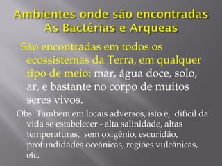 São encontradas em todos os
ecossistemas da Terra, em qualquer
tipo de meio: mar, água doce, solo,
ar, e bastante no corpo de muitos
seres vivos.
Obs: Também em locais adversos, isto é, difícil da
vida se estabelecer - alta salinidade, altas
temperaturas, sem oxigênio, escuridão,
profundidades oceânicas, regiões vulcânicas,
etc.
 