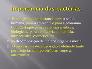  São de grande importância para a saúde
humana, para o ambiente e para a economia.
Com destaque para as ciências médicas,
biológicas, para a indústria alimentícia,
farmacêutica, cosmética etc.
 na decomposição de matéria orgânica morta.
 O processo de decomposição é efetuado tanto
por bactérias do tipo aeróbias como as
anaeróbias;
 