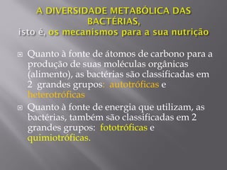  Quanto à fonte de átomos de carbono para a
produção de suas moléculas orgânicas
(alimento), as bactérias são classificadas em
2 grandes grupos: autotróficas e
heterotróficas
 Quanto à fonte de energia que utilizam, as
bactérias, também são classificadas em 2
grandes grupos: fototróficas e
quimiotróficas.
 