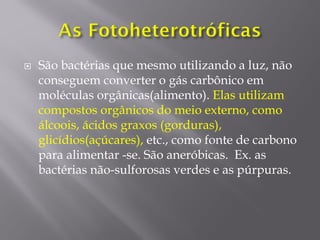  São bactérias que mesmo utilizando a luz, não
conseguem converter o gás carbônico em
moléculas orgânicas(alimento). Elas utilizam
compostos orgânicos do meio externo, como
álcoois, ácidos graxos (gorduras),
glicídios(açúcares), etc., como fonte de carbono
para alimentar -se. São aneróbicas. Ex. as
bactérias não-sulforosas verdes e as púrpuras.
 