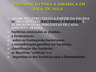  LEIAM NO LIVRO TEXTO A PARTIR DA PÁGINA
61 DO CAPÍTULO BACTÉRIAS E ARQUEAS E
ELABOREM DUAS PERGUNTAS DE CADA
ASSUNTO ABAIXO:
 bactérias associadas as plantas,
 a fermentação,
 sobre os Endósporos bacterianos,
 a recombinação genética em bactérias,
 classificação das bactérias,
 as Bactérias "exóticas" e a
 importância das bactérias para a Humanidade.
 