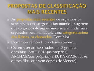  As propostas mais recentes de organizar os
seres vivos em categorias taxonômicas sugerem
que os grupos de organismos sejam ainda mais
separados. Assim, haveria uma categoria acima
dos Reinos, os chamados Domínios.
 Domínio – reino – filo – classe - ordem...
 Os seres seriam separados em 3 grandes
domínios: BACTERIA(as próprias),
ARCHAEA(as próprias) E EUKARYA(todos os
outros filos que vem depois de Monera).
 