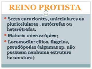REINO PROTISTA
Seres eucariontes, unicelulares ouSeres eucariontes, unicelulares ou
pluricelulares , autótrofas oupluricelulares , autótrofas ou
heterótrofas.heterótrofas.
Maioria microscópica;Maioria microscópica;
Locomoção: cílios, flagelos,Locomoção: cílios, flagelos,
pseudópodes (algumas sp. nãopseudópodes (algumas sp. não
possuem nenhuma estruturapossuem nenhuma estrutura
locomotora)locomotora)
 