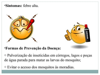 •Sintomas: febre alta.
•Formas de Prevenção da Doença:
o Pulverização de inseticidas em córregos, lagos e poças
de água parada para matar as larvas do mosquito;
o Evitar o acesso dos mosquitos às moradias.
 