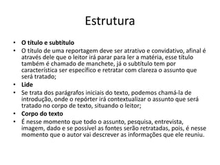 Estrutura
• O título e subtítulo
• O título de uma reportagem deve ser atrativo e convidativo, afinal é
através dele que o leitor irá parar para ler a matéria, esse título
também é chamado de manchete, já o subtítulo tem por
característica ser específico e retratar com clareza o assunto que
será tratado;
• Lide
• Se trata dos parágrafos iniciais do texto, podemos chamá-la de
introdução, onde o repórter irá contextualizar o assunto que será
tratado no corpo de texto, situando o leitor;
• Corpo do texto
• É nesse momento que todo o assunto, pesquisa, entrevista,
imagem, dado e se possível as fontes serão retratadas, pois, é nesse
momento que o autor vai descrever as informações que ele reuniu.
 