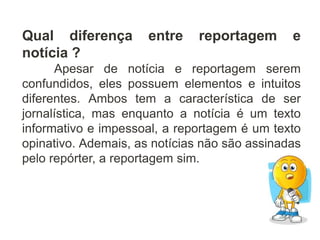 Qual diferença entre reportagem e
notícia ?
Apesar de notícia e reportagem serem
confundidos, eles possuem elementos e intuitos
diferentes. Ambos tem a característica de ser
jornalística, mas enquanto a notícia é um texto
informativo e impessoal, a reportagem é um texto
opinativo. Ademais, as notícias não são assinadas
pelo repórter, a reportagem sim.
 