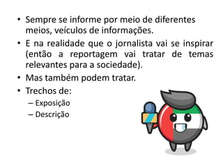 • Sempre se informe por meio de diferentes
meios, veículos de informações.
• E na realidade que o jornalista vai se inspirar
(então a reportagem vai tratar de temas
relevantes para a sociedade).
• Mas também podem tratar.
• Trechos de:
– Exposição
– Descrição
 