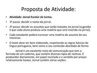 Proposta de Atividade:
• Atividade: Jornal Escolar da turma.
• 1º passo: decidir o nome do jornal.
• 2º passo: decidir os assuntos que serão tratados no jornal (sugestão
é que cada aluno produza uma matéria que será inserida no jornal).
• Cada estudante poderá escrever uma matéria de assunto do seu
interesse.
• O texto deve ser bem elaborado, respeitando as regras básicas da
língua portuguesa, bem como o seu conteúdo abordado de forma
Jornal é um excelente meio de comunicação que tem o
formato de um caderno, que contém diversos tipos de notícias. É
produzidor diariamente, em papel reciclado e e vendido por preços
relativamente baixos. Jornal contêm várias seções:
 