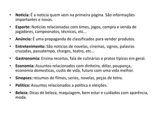 • Noticia: É a noticia quem vem na primeira página. São informações
importantes e novas.
• Esporte: Noticias relacionadas com times, jogos, compra e venda de
jogadores, campeonatos, técnicos, etc...
• Anúncio: É uma propaganda de classificados para vender produtos.
• Entretenimento: São noticias de novelas, cinemas, signos, palavras
cruzadas, passatempo, charges, teatro, etc...
• Gastronomia: Ensina receitas, fala de culinárias e pratos típicos em geral.
• Economia: Assuntos relacionados com dinheiro, dólar, poupança,
economia domesticas, custo de vida, futuro com uma vida melhor.
• Sinopses: resumos de filmes, series, novelas, peças de tetro.
• Politica: Assuntos relacionados a política e eleições.
• Beleza: Dicas de beleza, maquiagem, bem estar e cuidados com aparência,
moda.
 