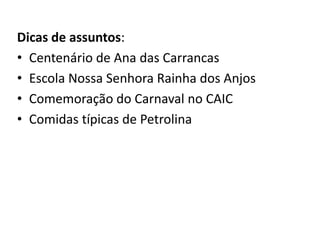 Dicas de assuntos:
• Centenário de Ana das Carrancas
• Escola Nossa Senhora Rainha dos Anjos
• Comemoração do Carnaval no CAIC
• Comidas típicas de Petrolina
 