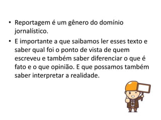 • Reportagem é um gênero do domínio
jornalístico.
• E importante a que saibamos ler esses texto e
saber qual foi o ponto de vista de quem
escreveu e também saber diferenciar o que é
fato e o que opinião. E que possamos também
saber interpretar a realidade.
 